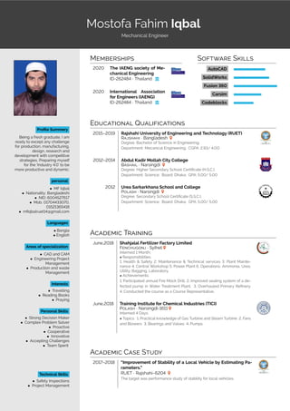 START
Mostofa Fahim Iqbal
Mechanical Engineer
Profile Summery
Being a fresh graduate, I am
ready to except any challenge
for production, manufacturing,
design, research and
development with competitive
strategies. Preparing myself
for the ’Industry 4.0’ to be
more productive and dynamic.
personal
• MF Iqbal
• Nationality: Bangladeshi
• NID: 6004527617
• Mob. 01704433070,
01521365418
• mfiqbalruet14@gmail.com
Languages
• Bangla
• English
Areas of specialization
• CAD and CAM
• Engineering Project
Management
• Production and waste
Management
Interests
• Travelling
• Reading Books
• Praying
Personal Skills
• Strong Decision Maker
• Complex Problem Solver
• Proactive
• Cooperative
• Innovetive
• Accepting Challenges
• Team Sperit
Technical Skills
• Safety Inspections
• Project Management
MEMBERSHIPS
2020 The IAENG society of Me-
chanical Engineering
ID-262484 · Thailand ƃ
2020 International Association
for Engineers (IAENG)
ID-262484 · Thailand ƃ
SOFTWARE SKILLS
AutoCAD
SolidWorks
Fusion 360
Carsim
Codeblocks
EDUCATIONAL QUALIFICATIONS
2015–2019 Rajshahi University of Engineering and Technology (RUET)
RAJSHAHI · Bangladesh
Degree: Bachelor of Science in Engineering;
Department: Mecanical Engineering; CGPA: 2.93/ 4.00
2012–2014 Abdul Kadir Mollah City College
BASHAIL · Narsingdi
Degree: Higher Secondary School Certificate (H.S.C.);
Department: Science; Board: Dhaka; GPA: 5.00/ 5.00
2012 Urea Sarkarkhana School and College
POLASH · Narsingdi
Degree: Secondary School Certificate (S.S.C.);
Department: Science; Board: Dhaka; GPA: 5.00/ 5.00
ACADEMIC TRAINING
June,2018 Shahjalal Fertilizer Factory Limited
FENCHUGONJ · Sylhet
Interned 1 Month;
• Responsibilities:
1. Health & Safety 2. Maintenance & Technical services 3. Plant Mainte-
nance 4. Central Workshop 5. Power Plant 6. Operations: Ammonia, Urea,
Utility, Bagging, Laboratory.
• Achievements:
1. Participated annual Fire Mock Drill. 2. Improved sealing system of a de-
fected pump in Water Treatment Plant. 3. Overhauled Primary Refinery.
4. Conducted the course as a Course Representative.
June,2018 Training Institute for Chemical Industries (TICI)
POLASH · Narsingdi-1611
Interned 4 Days;
• Topics: 1. Practical knowledge of Gas Turbine and Steam Turbine 2. Fans
and Blowers 3. Bearings and Valves 4. Pumps
ACADEMIC CASE STUDY
2017–2018 “Improvement of Stability of a Local Vehicle by Estimating Pa-
rameters.”
RUET · Rajshahi–6204
The target was performance study of stability for local vehicles.
 
