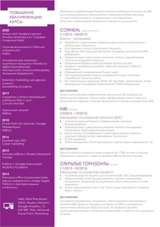 2020
Найди свой трафик в кризис
Онлайн-практикум от ‘Суровый
Питерский SMM’
Скрытые возможности Tilda для
маркетолога
MaEd
Антикризисные механики
адаптации продукта и бизнеса в
digital пространстве.
Мастер-класс Анатолия Бокарева.
Академия Маркетинга
Retention marketing: как вернуть
клиента
Qmarketing Academy
2019
Создание и запуск продающих
сайтов на Tilda с нуля
Convert Monster
Идеальный лендинг
Skillbox
2018
Power Point 2.0, Keynote, Google
Презентации
Skillbox
2016
Базовый курс SEO
Cyber marketing
2015
Основы работы с Яндекс.Метрикой
Yandex
Работа с Google Аналитикой
Analytics Academy
2014
Реклама и PR в социальных сетях
Школа маркетинга и пиара Tagets
Работа с корпоративными
клиентами.
ПОВЫШЕНИЕ
КВАЛИФИКАЦИИ,
КУРСЫ
Экономила маркетинговый бюджет компании ежегодно минимум на 20%
за счет рационального расходования и нахождения более выгодных
условий сотрудничества с подрядчиками и поставщиками.
Запустила и реализовала программу лояльности для клиентов.
CORNEAL www.corneal.ru/
(11/2016 – 04/2017)
Бренд – менеджер
• Разработка и выполнение маркетингового плана по категориям с
квартальным горизонтом.
• Составление и защита рекламного бюджета.
• Разработка 360-градусных программ поддержки для запусков NPD,
ребрендинг.
• Маркетинговые и рекламные кампании. Анализ, корректировка
стратегии продвижения бренда.
• Продвижение бренда через основные каналы продаж.
• Брифинг и разработка дизайна, креатива, рекламы. Работа с
агентствами.
• Определение инновационных бизнес идей.
• Исследования рынка. Анализ конкурентной среды. Изучение
потребителя. Поиск инсайтов.
• ATL (публикации в журналах, OOH), BTL (выставки, презентации), Event-
менеджмент (имиджевые мероприятия), POSM-менеджмент.
ДОСТИЖЕНИЯ
Запустила успешную маркетинговую программу 360 градусов для
флагманского бренда. Нашла новые эффективные каналы связи для
флагманского бренда. Продажи флагманской продукции выросли на 45%.
INBI Москва
(10/2015 – 10/2016)
Менеджер по развитию проекта (B2C)
• Стратегия развития бизнеса. Маркетинговая стратегия.
Бюджетирование.
• Маркетинговые и рекламные кампании. Контент менеджмент.
Копирайтинг. Визуальная коммуникация.
• Кросс-промо. Коллаборация с известными людьми в области
здорового образа жизни, партнерами, блогерами.
• E-mail маркетинг.
• POSM менеджмент. Event менеджмент (организация мероприятий с 0).
ДОСТИЖЕНИЯ
Удалось добиться прироста новых клиентов (на 170%) за счет успешной
программы лояльности, повысить продажу абонементов в 2,5 раза.
ОТКРЫТЫЕ ГОРИЗОНТЫ Москва
(11/2013 – 09/2015)
Менеджер по развитию проекта
• Стратегия развития проекта для сегментов B2B и B2C. Бюджетирование.
• Маркетинговые и рекламные кампании. Контент менеджмент.
Копирайтинг. Визуальная коммуникация. SMM менеджмент и E-mail
маркетинг.
• Поиск новых каналов связи с ЦА. Поиск новых партнеров и спикеров.
Кросс-промо.
ДОСТИЖЕНИЯ
Установила партнерские отношения с тремя крупными компаниями в
сегменте В2В. Доход от продаж услуг вырос на 50% по сравнению с
аналогичным периодом прошлого года, что позволило вложить
дополнительный бюджет в развитие сегмента B2C и повысить его доходность
в 2 раза.
Trello, Real Time Board
(Miro), Яндекс.Метрики,
Google Analytics, 1С,
SAP ERP, Tilda, MS Excell,
Power Point, Photoshop
 