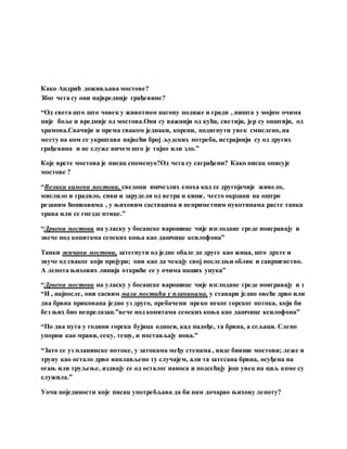 Како Андрић доживљава мостове?
Због чега су они највредније грађевине?
“Од свега што што човек у животном нагону подиже и гради , ништа у мојим очима
није боље и вредније од мостова.Они су важнији од кућа, светији, јер су општији, од
храмова.Свачији и према сваком једнаки, корсни, подигнути увек смислено, на
месту на ком се укрштава највећи број људских потреба, истрајнији су од других
грађевина и не служе ничем што је тајно или зло.”
Које врсте мостова је писац споменуо?Од чега су саграђени? Како писац описује
мостове ?
“Велики камени мостови, сведоци ишчезлих епоха кад се другојачије живело,
мислило и градило, сиви и зарудели од ветра и кише, често окрзани на оштро
резаним ћошковима , у њиховим саствцима и неприметним пукотинама расте танка
трава или се гнезде птице.”
“Дрвени мостови на уласку у босанске варошице чије изглодане греде поигравају и
звече под копитама сеоских коња као дашчице ксилофона”
Танки жичани мостови, затегнути од једне обале до друге као жица, што дрхте и
звуче од сваког који пројури; они као да чекају свој последњи облик и савршенство.
А лепота њихових линија откриће се у очима наших унука”
“Дрвени мостови на уласку у босанске варошице чије изглодане греде поигравају и з
“И , најпосле, они сасвим мали мостићи у планинама, у ставари једно овеће дрво или
два брвна прикована једно уз друго, пребачени преко неког горског потока, који би
без њих био непрелазан.”вече под копитама сеоских коња као дашчице ксилофона”
“По два пута у години горска бујица односи, кад надође, та брвна, а сељаци. Слепо
упорни као мрави, секу, тешу, и постављају нова.”
“Зато се уз планинске потоке, у затокама међу стенама , виде бивши мостови; леже и
труну као остало дрво наплављено ту случајем, али та затесана брвна, осуђена на
огањ или труљење, издвају се од осталог наноса и подсећају још увек на циљ коме су
служила.”
Уочи појединости које писац употребљава да би нам дочарао њихову лепоту?
 