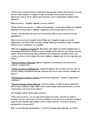 “Сви су они у суштини једино и поједнако вредни наше пажње, јер показују место на
коме је човек наишао на запреку и није застао пред њом, него је савладао и
премостио како је могао, према свом схватању, укусу и приликама којима је био
окружен.”
Који мостови су Андрићу највише остали у сећању?
“И кад мислим на мостове , у сећању ми искрсавају , не они преко којих сам највише
пролазио него они који су највише задржали и занели моју пажњу и мој дух. “
“Затим , мостови које сам видео на путовањима, ноћу из воза, танки и бели као
привиђења.”
Које остале мостове је Андрић описао?Који мост Андрић издваја од осталих
сарајевских мостова? О ком младићу говори? Зашто је он важан за нашу историју?
Зашто је мост “судбински” за младића?
“Пре свега сарајевски мостови.На Миљацки, чије корито је кичма Сарајева,они су
као камени пршљенови. Видим их јасно и бројим редом.Знам им све лукове, памтим
ограде. Међу њима је један који судбински носи име једног младића, мален , али
сталан , увучен у се као добра и ћутљива тврђава, тврђава која не зна за предају или
издају.”
“Камени мостови у Шпанији, зарасли у бршљан и замишљени над сопственом
сликом у тамној води”.
“Дрвени мостови по Швајцарској, покривени кровом због великих снегова, личе на
дугачке амбаре и искићени изнутра сликама светитеља или чудесних догађаја као
капеле”
“Фантастични мостови у Турској, постављени отприлике , чувани и одржавани
судбином. “
“Римски мостови у јужној Италији, од белог камена, са којих је време одбило све
што се могло одбити, а поред којих већ стотину година води неки нов мост, али они
стоје једнако, као скелети на стражи.”
-По Андрићу која је дубља сврха мостова?
“Тако свуда по свету , где год моја мисао крене или стане , наилази на верне и
ћутљиве мостове као вечиту и вечно незасићену људсу жељу да се повеже, измири и
споји све што искрсне пред нашим духом, очима и ногама , да не буде дељења ,
противности , ни растанка”.
Које стилске фигуре препознајеш у тексту?( Ученици пишу примере на табли) .
 