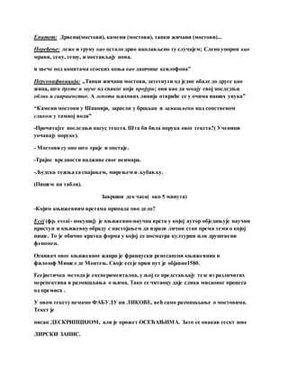 Епитет: Дрвени(мостови), камени (мостови), танки жичани (мостови)...
Поређење: леже и труну као остало дрво наплављено ту случајем; Слепо упорни као
мрави, секу, тешу, и постављају нова.
и звече под копитама сеоских коња као дашчице ксилофона”
Персонификација: „Танки жичани мостови, затегнути од једне обале до друге као
жица, што дрхте и звуче од сваког који пројури; они као да чекају свој последњи
облик и савршенство. А лепота њихових линија откриће се у очима наших унука”
“Камени мостови у Шпанији, зарасли у бршљан и замишљени над сопственом
сликом у тамној води”
-Прочитајте последњи пасус текста. Шта би била порука овог текста?( Ученици
уочавају поруке).
- Мостови су оно што траје и опстаје.
-Трајне вредности надживе свог неимара.
-Људска тежња са спајањем, мирењем и љубављу.
(Пишем на табли).
Завршни део часа( око 5 минута)
-Којим књижевним врстама припада ово дело?
Есеј (фр. essai - покушај) је књижевно-научна врста у којој аутор обједињује научни
приступ и књижевну обраду с настојањем да изрази лични став према теми о којој
пише. То је обично кратка форма у којој се посматра културни или друштвени
феномен.
Оснивач овог књижевног жанра је француски ренесансни књижевник и
филозоф Мишел де Монтењ. Своје есеје први пут је објавио1580.
Есејистичка метода је експериментална, у њој се представљају тезе из различитих
перспектива и размишљања о њима. Тако се читаоцу даје слика мисаоног процеса
од премиса .
У овом тексту немамо ФАБУЛУ ни ЛИКОВЕ, већ само размишљање о мостовима.
Текст је
писан ДЕСКРИПЦИЈОМ, али је прожет ОСЕЋАЊИМА. Зато се овакав тескт зове
ЛИРСКИ ЗАПИС.
 