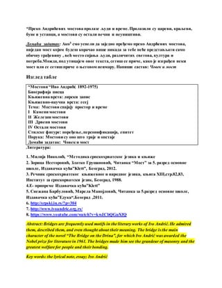 *Преко Андрићевих мостова пролазе људи и време. Пролазили су цареви, краљеви,
буне и устанци, а мостови су остали вечни и неуништиви.
Домаћи задатак: Ако5 смо успели да заједно пређемо преко Андрћевих мостова,
ниједан мост којим будеш корачао више никада за тебе неће представљати само
обичну грађевину , већ место спјања људи, различитих светова, култура и
потреба.Можда, под утицајем овог текста, сетиш се приче, како је изграђен неки
мост или се сетиш приче о његовом неимару. Напиши састав: Човек и мост
Изглед табле
“Мостови “Иво Андрић( 1892-1975)
Биографија писца
Књижевна врста: лирски запис
Књижевно-научна врста: есеј
Тема: Мостови спајају простор и време
I Камени мостови
II Железни мостови
III Дрвени мостови
IV Остали мостови
Стилске фигуре: поређење, персонификација, епитет
Порука: Мостови су оно што траје и опстаје
Домаћи задатак: Човек и мост
Литература:
1. Милија Николић, “Методика српскохрватског језика и књиже
2. Зорица Несторовић, Златко Грушановић, Читанка “Мост” за 5. разред основне
школе, Издавачка кућа”Klett”, Београд, 2012.
3. Речник српскохрватског књижевног и народног језика, књига XIII,стр.82,83,
Институт за српскорватски језик, Београд, 1988.
4.Е- припреме Издавачка кућа”Klett”
5. Снежана Барбуловић, Марела Манојловић, Читанка за 5.разред основне школе,
Издавачка кућа”Едука“,Београд ,2011.
6. http://srpski.in.rs/?p=304
7. http://www.ivoandric.org.rs/
8. https://www.youtube.com/watch?v=kwJCbQGuXfQ
Abstract: Bridges are frequently used motifs in the literary works of Ivo Andrić. He admired
them, described them, and even thought about their meaning. The bridge is the main
character of the novel “The Bridge on the Drina”, for which Ivo Andrić was awarded the
Nobel prize for literature in 1961. The bridges made him see the grandeur of masonry and the
greatest welfare for people and their bonding.
Key words: the lyrical note, essay; Ivo Andrić
 