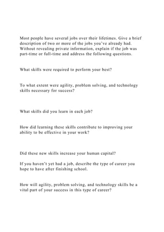Most people have several jobs over their lifetimes. Give a brief
description of two or more of the jobs you’ve already had.
Without revealing private information, explain if the job was
part-time or full-time and address the following questions.
What skills were required to perform your best?
To what extent were agility, problem solving, and technology
skills necessary for success?
What skills did you learn in each job?
How did learning these skills contribute to improving your
ability to be effective in your work?
Did these new skills increase your human capital?
If you haven’t yet had a job, describe the type of career you
hope to have after finishing school.
How will agility, problem solving, and technology skills be a
vital part of your success in this type of career?
 