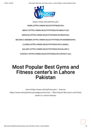 11/25/21, 9:44 AM Most Popular Best Gyms and Fitness center’s in Lahore Pakistan | VelocityHealth & Fitness
https://www.velocityfitness.pk/most-popular-gyms-and-fitness-centers-in-lahore-pakistan/ 1/8
(https://www.velocityfitness.pk/)
HOME (HTTPS://WWW.VELOCITYFITNESS.PK/)
ABOUT (HTTPS://WWW.VELOCITYFITNESS.PK/ABOUT-US/)
SERVICES (HTTPS://WWW.VELOCITYFITNESS.PK/SERVICES/)
BECOME A MEMBER (HTTPS://WWW.VELOCITYFITNESS.PK/MEMBERSHIP/)
CLASSES (HTTPS://WWW.VELOCITYFITNESS.PK/CLASSES/)
GALLERY (HTTPS://WWW.VELOCITYFITNESS.PK/GALLERY/)
CONTACT (HTTPS://WWW.VELOCITYFITNESS.PK/CONTACT-US/)
Most Popular Best Gyms and
Fitness center’s in Lahore
Pakistan
Home (https://www.velocityfitness.pk/) / Exercise
(https://www.velocityfitness.pk/category/exercise/) / Most Popular Best Gyms and Fitness
center’s in Lahore Pakistan
 