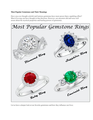 Most Popular Gemstones and Their Meanings
Have you ever thought colorful and lustrous gemstones have more power than a sparkling effect?
Most of us may not have thought in that direction. However, our ancestors did and were well
aware about the mystical properties and healing powers of gemstones.
Let us have a deeper look at our favorite gemstones and how they influence our lives:
 