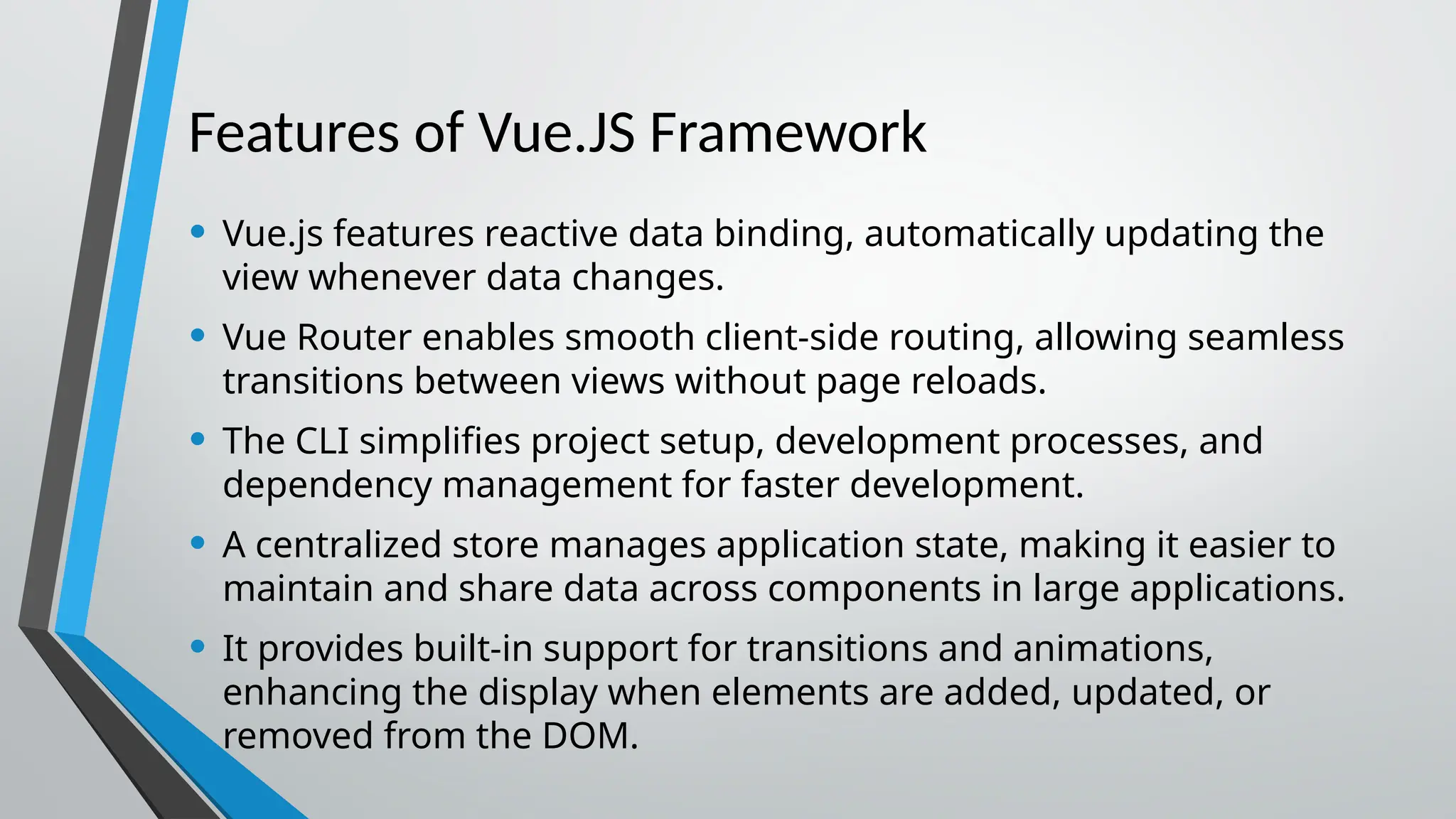 Features of Vue.JS Framework • Vue.js features reactive data binding, automatically updating the view whenever data changes. • Vue Router enables smooth client-side routing, allowing seamless transitions between views without page reloads. • The CLI simplifies project setup, development processes, and dependency management for faster development. • A centralized store manages application state, making it easier to maintain and share data across components in large applications. • It provides built-in support for transitions and animations, enhancing the display when elements are added, updated, or removed from the DOM. 