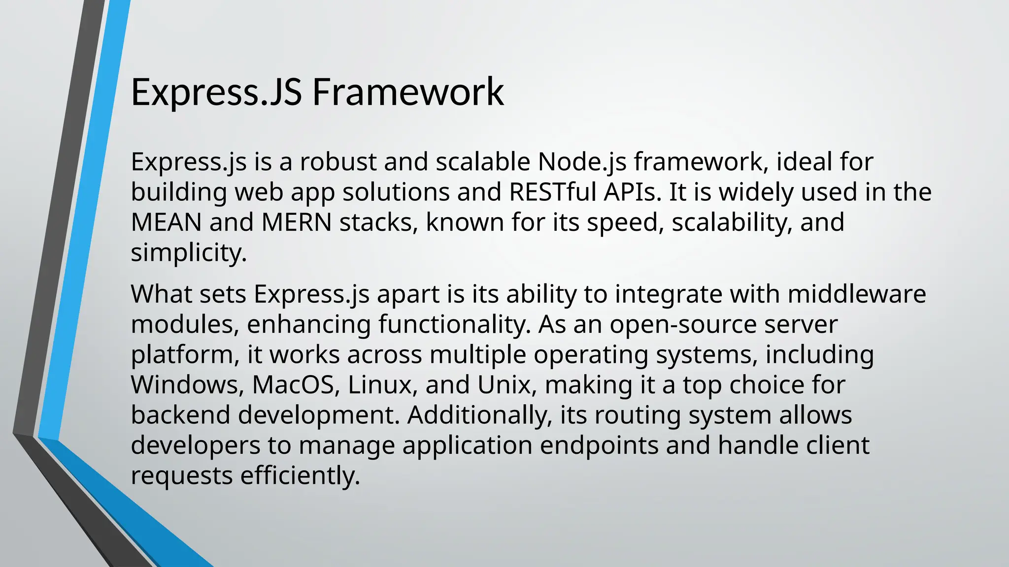 Express.JS Framework Express.js is a robust and scalable Node.js framework, ideal for building web app solutions and RESTful APIs. It is widely used in the MEAN and MERN stacks, known for its speed, scalability, and simplicity. What sets Express.js apart is its ability to integrate with middleware modules, enhancing functionality. As an open-source server platform, it works across multiple operating systems, including Windows, MacOS, Linux, and Unix, making it a top choice for backend development. Additionally, its routing system allows developers to manage application endpoints and handle client requests efficiently. 