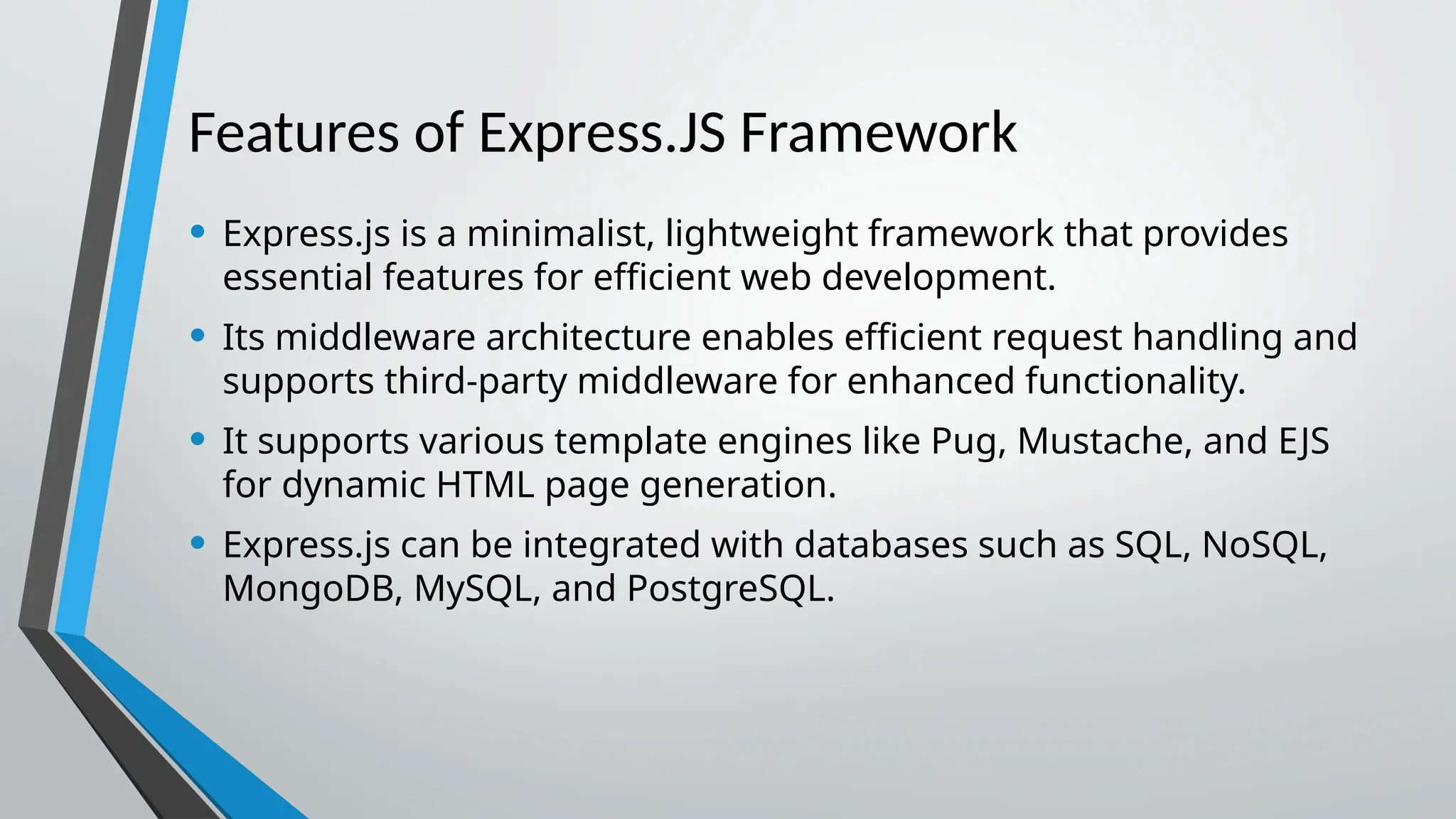 Features of Express.JS Framework • Express.js is a minimalist, lightweight framework that provides essential features for efficient web development. • Its middleware architecture enables efficient request handling and supports third-party middleware for enhanced functionality. • It supports various template engines like Pug, Mustache, and EJS for dynamic HTML page generation. • Express.js can be integrated with databases such as SQL, NoSQL, MongoDB, MySQL, and PostgreSQL. 