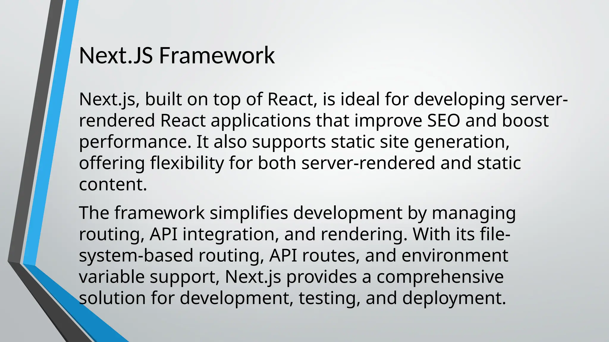 Next.JS Framework Next.js, built on top of React, is ideal for developing server- rendered React applications that improve SEO and boost performance. It also supports static site generation, offering flexibility for both server-rendered and static content. The framework simplifies development by managing routing, API integration, and rendering. With its file- system-based routing, API routes, and environment variable support, Next.js provides a comprehensive solution for development, testing, and deployment. 