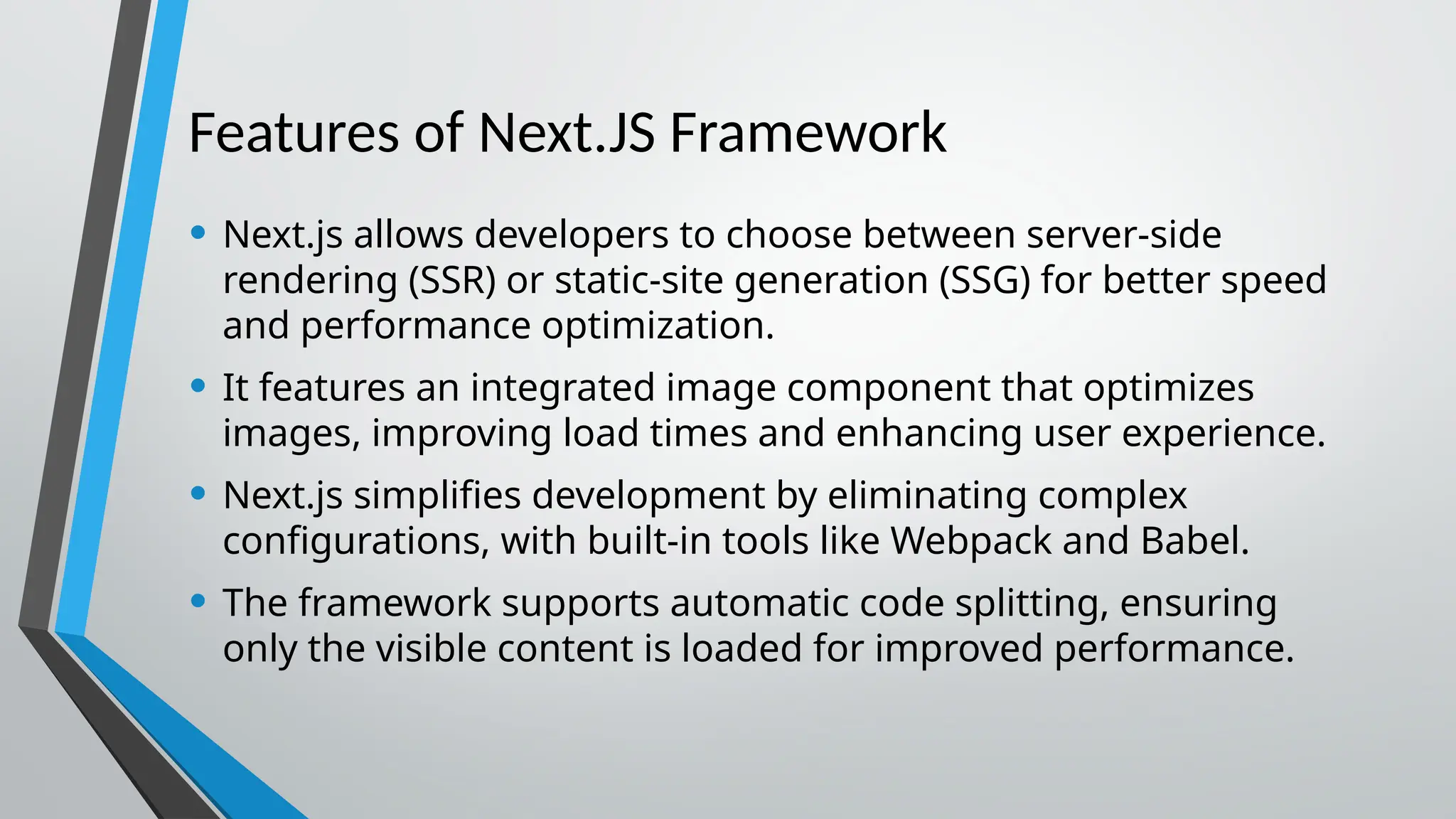 Features of Next.JS Framework • Next.js allows developers to choose between server-side rendering (SSR) or static-site generation (SSG) for better speed and performance optimization. • It features an integrated image component that optimizes images, improving load times and enhancing user experience. • Next.js simplifies development by eliminating complex configurations, with built-in tools like Webpack and Babel. • The framework supports automatic code splitting, ensuring only the visible content is loaded for improved performance. 