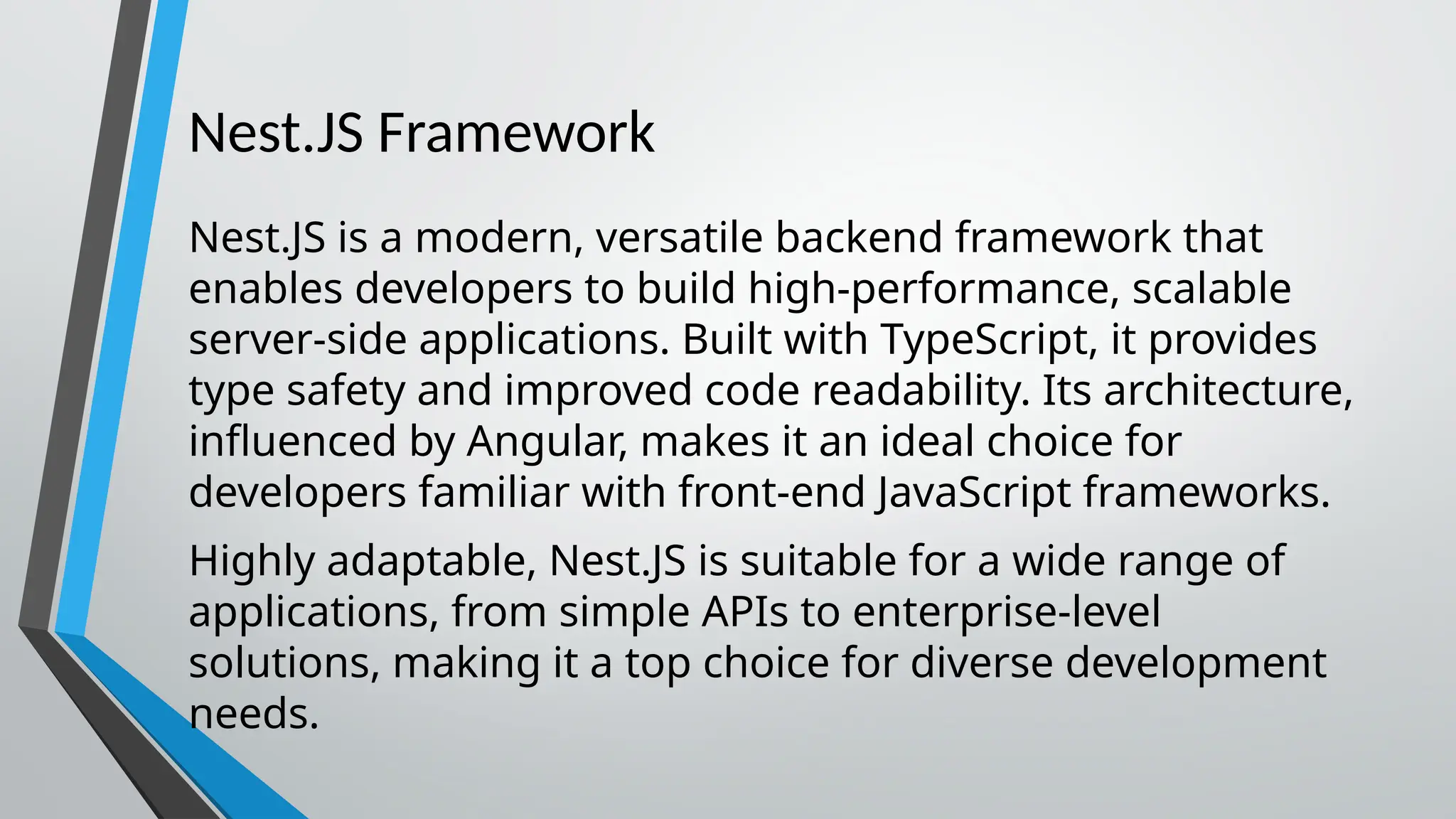 Nest.JS Framework Nest.JS is a modern, versatile backend framework that enables developers to build high-performance, scalable server-side applications. Built with TypeScript, it provides type safety and improved code readability. Its architecture, influenced by Angular, makes it an ideal choice for developers familiar with front-end JavaScript frameworks. Highly adaptable, Nest.JS is suitable for a wide range of applications, from simple APIs to enterprise-level solutions, making it a top choice for diverse development needs. 