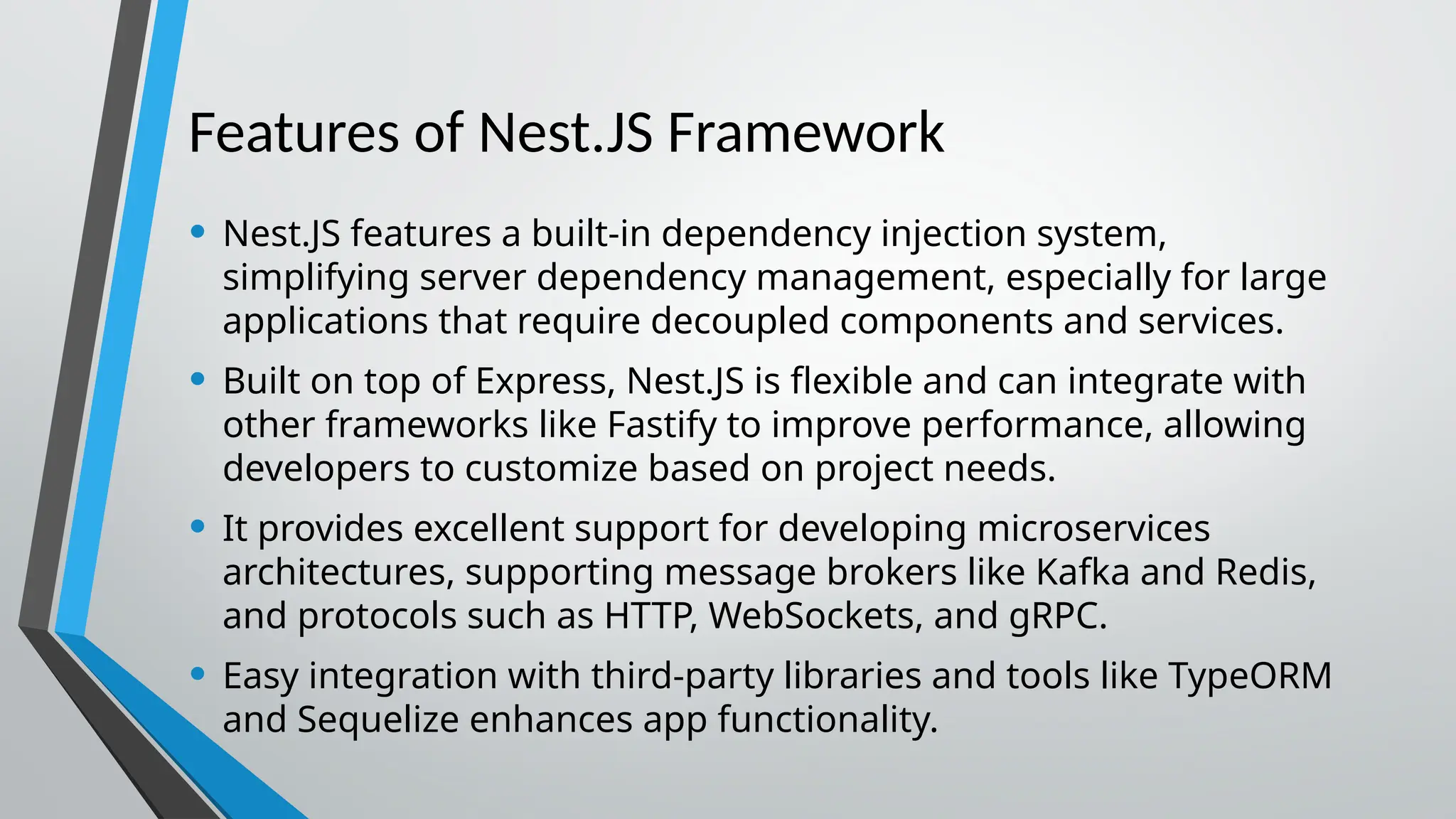 Features of Nest.JS Framework • Nest.JS features a built-in dependency injection system, simplifying server dependency management, especially for large applications that require decoupled components and services. • Built on top of Express, Nest.JS is flexible and can integrate with other frameworks like Fastify to improve performance, allowing developers to customize based on project needs. • It provides excellent support for developing microservices architectures, supporting message brokers like Kafka and Redis, and protocols such as HTTP, WebSockets, and gRPC. • Easy integration with third-party libraries and tools like TypeORM and Sequelize enhances app functionality. 