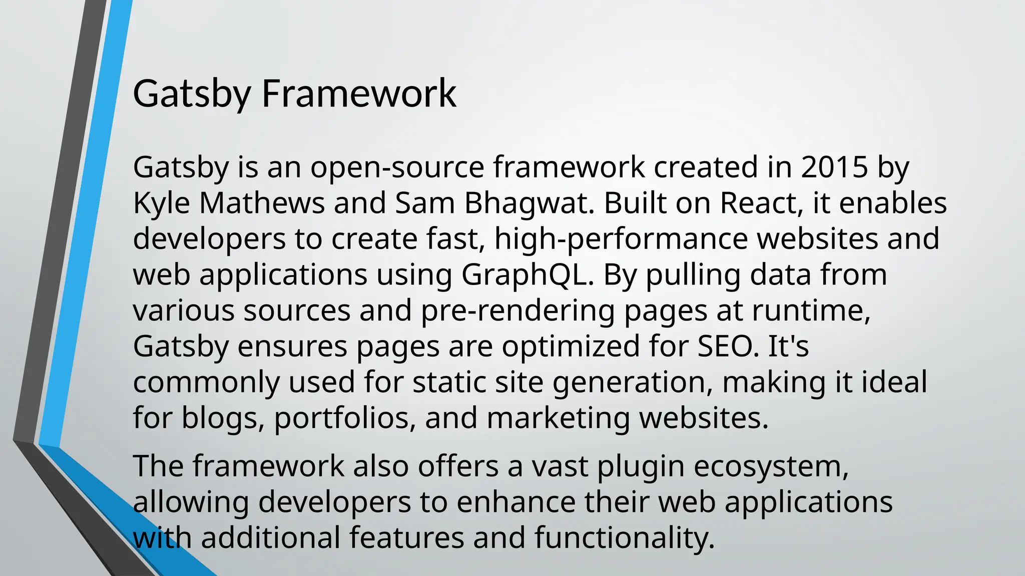 Gatsby Framework Gatsby is an open-source framework created in 2015 by Kyle Mathews and Sam Bhagwat. Built on React, it enables developers to create fast, high-performance websites and web applications using GraphQL. By pulling data from various sources and pre-rendering pages at runtime, Gatsby ensures pages are optimized for SEO. It's commonly used for static site generation, making it ideal for blogs, portfolios, and marketing websites. The framework also offers a vast plugin ecosystem, allowing developers to enhance their web applications with additional features and functionality. 