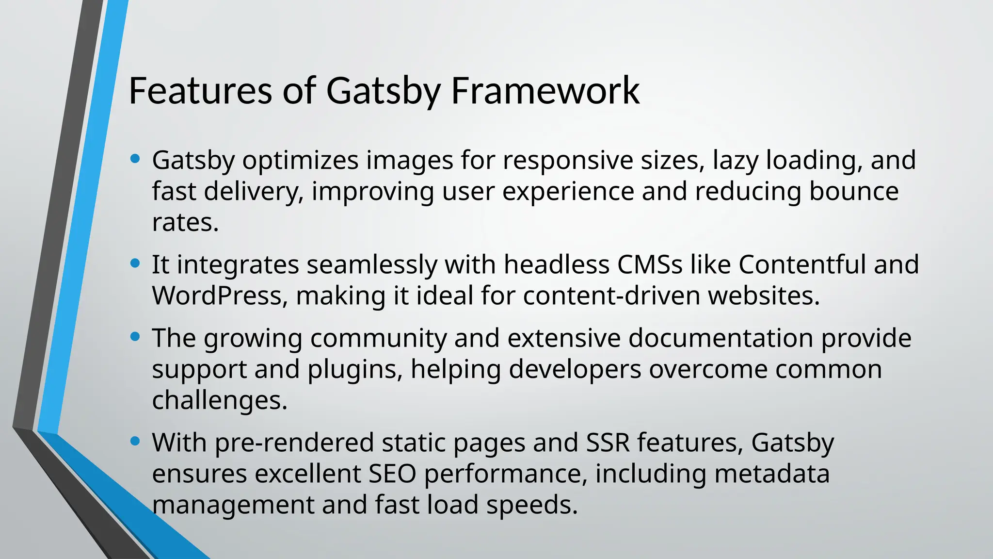 Features of Gatsby Framework • Gatsby optimizes images for responsive sizes, lazy loading, and fast delivery, improving user experience and reducing bounce rates. • It integrates seamlessly with headless CMSs like Contentful and WordPress, making it ideal for content-driven websites. • The growing community and extensive documentation provide support and plugins, helping developers overcome common challenges. • With pre-rendered static pages and SSR features, Gatsby ensures excellent SEO performance, including metadata management and fast load speeds. 