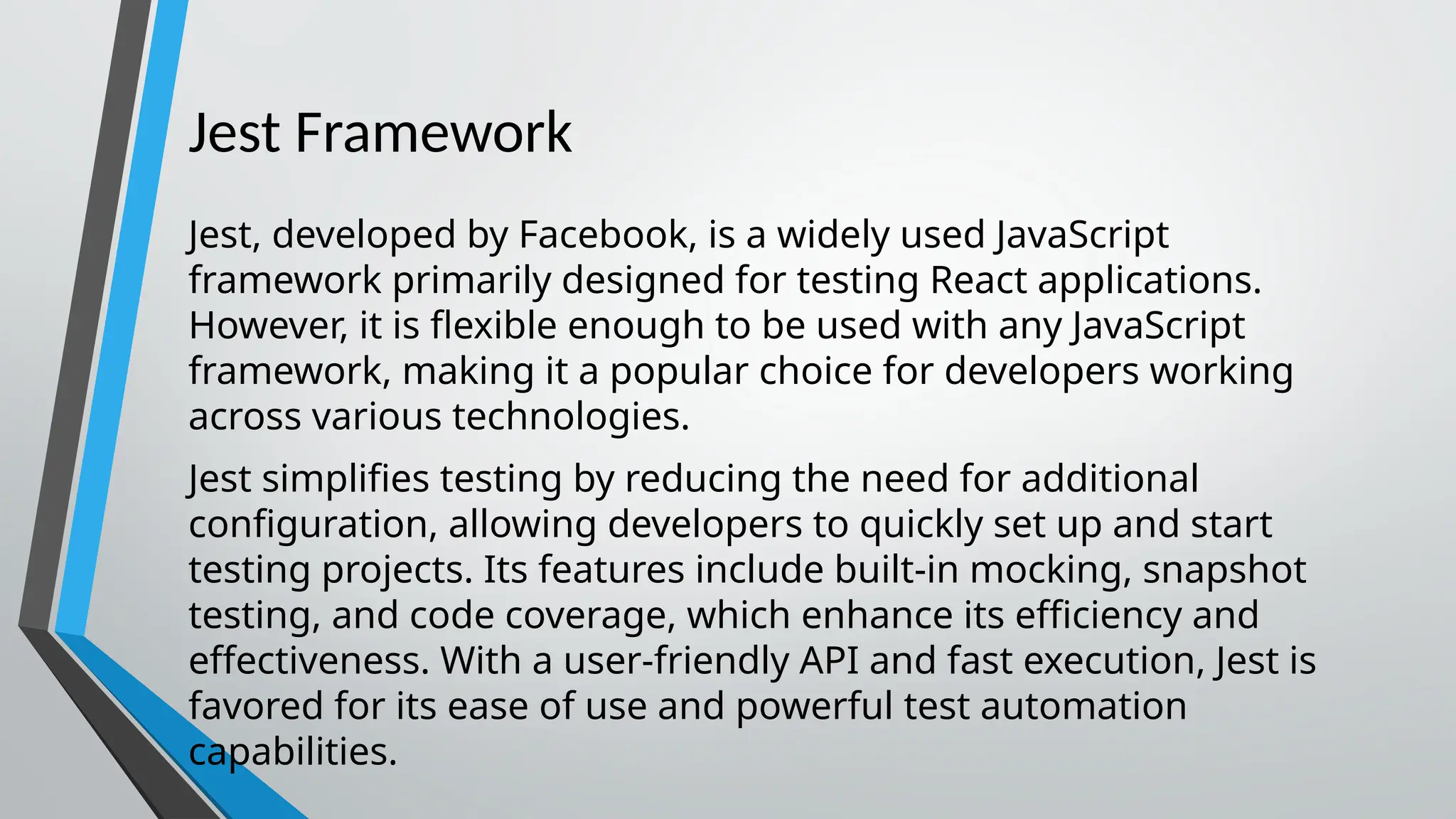 Jest Framework Jest, developed by Facebook, is a widely used JavaScript framework primarily designed for testing React applications. However, it is flexible enough to be used with any JavaScript framework, making it a popular choice for developers working across various technologies. Jest simplifies testing by reducing the need for additional configuration, allowing developers to quickly set up and start testing projects. Its features include built-in mocking, snapshot testing, and code coverage, which enhance its efficiency and effectiveness. With a user-friendly API and fast execution, Jest is favored for its ease of use and powerful test automation capabilities. 