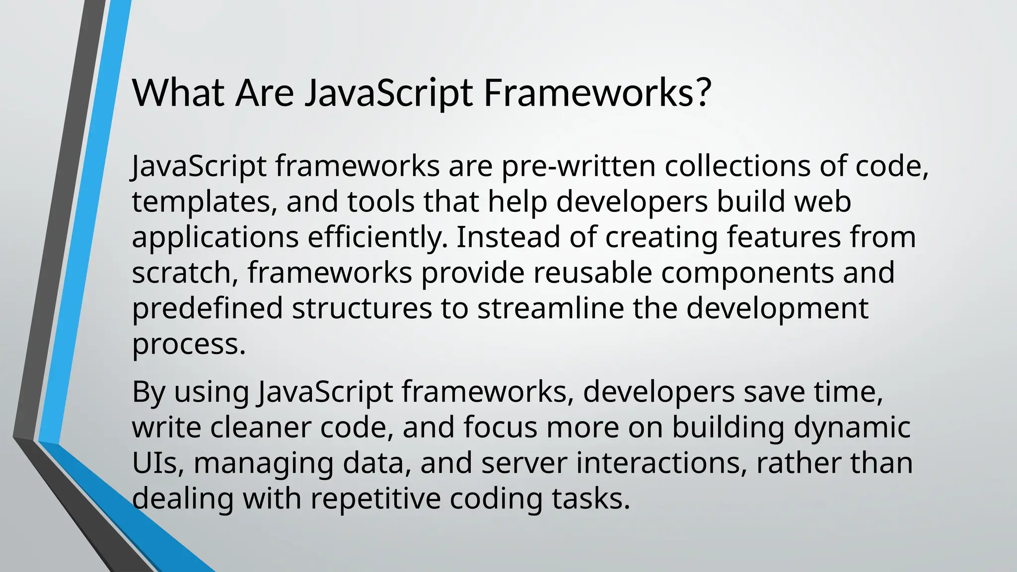 What Are JavaScript Frameworks? JavaScript frameworks are pre-written collections of code, templates, and tools that help developers build web applications efficiently. Instead of creating features from scratch, frameworks provide reusable components and predefined structures to streamline the development process. By using JavaScript frameworks, developers save time, write cleaner code, and focus more on building dynamic UIs, managing data, and server interactions, rather than dealing with repetitive coding tasks. 
