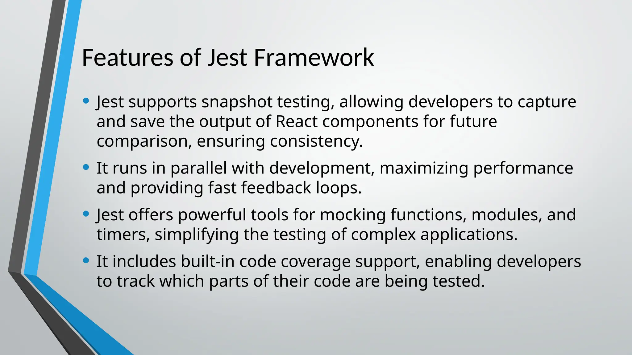 Features of Jest Framework • Jest supports snapshot testing, allowing developers to capture and save the output of React components for future comparison, ensuring consistency. • It runs in parallel with development, maximizing performance and providing fast feedback loops. • Jest offers powerful tools for mocking functions, modules, and timers, simplifying the testing of complex applications. • It includes built-in code coverage support, enabling developers to track which parts of their code are being tested. 