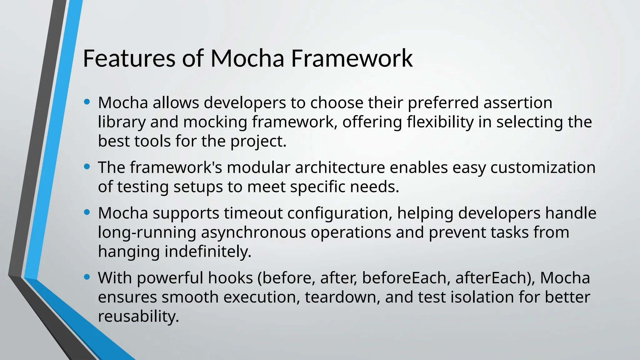 Features of Mocha Framework • Mocha allows developers to choose their preferred assertion library and mocking framework, offering flexibility in selecting the best tools for the project. • The framework's modular architecture enables easy customization of testing setups to meet specific needs. • Mocha supports timeout configuration, helping developers handle long-running asynchronous operations and prevent tasks from hanging indefinitely. • With powerful hooks (before, after, beforeEach, afterEach), Mocha ensures smooth execution, teardown, and test isolation for better reusability. 