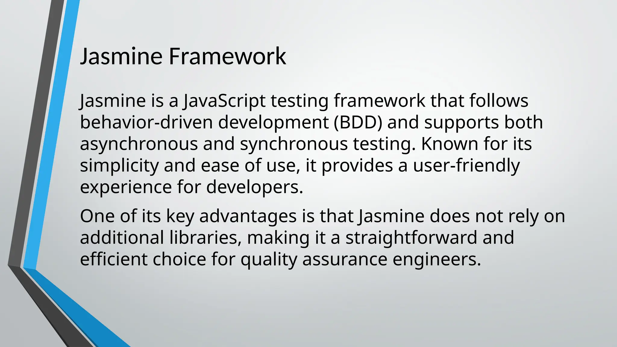 Jasmine Framework Jasmine is a JavaScript testing framework that follows behavior-driven development (BDD) and supports both asynchronous and synchronous testing. Known for its simplicity and ease of use, it provides a user-friendly experience for developers. One of its key advantages is that Jasmine does not rely on additional libraries, making it a straightforward and efficient choice for quality assurance engineers. 