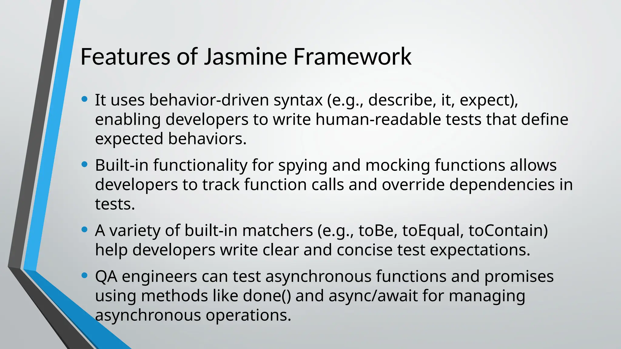 Features of Jasmine Framework • It uses behavior-driven syntax (e.g., describe, it, expect), enabling developers to write human-readable tests that define expected behaviors. • Built-in functionality for spying and mocking functions allows developers to track function calls and override dependencies in tests. • A variety of built-in matchers (e.g., toBe, toEqual, toContain) help developers write clear and concise test expectations. • QA engineers can test asynchronous functions and promises using methods like done() and async/await for managing asynchronous operations. 