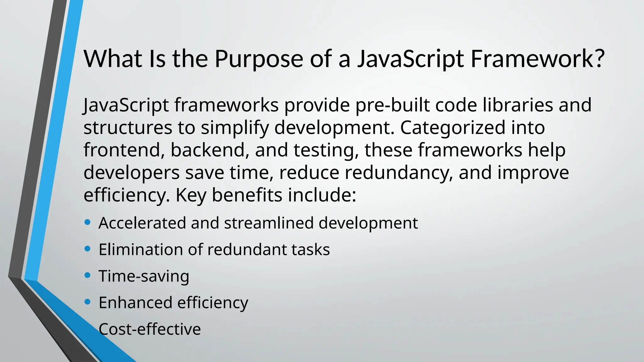 What Is the Purpose of a JavaScript Framework? JavaScript frameworks provide pre-built code libraries and structures to simplify development. Categorized into frontend, backend, and testing, these frameworks help developers save time, reduce redundancy, and improve efficiency. Key benefits include: • Accelerated and streamlined development • Elimination of redundant tasks • Time-saving • Enhanced efficiency • Cost-effective 