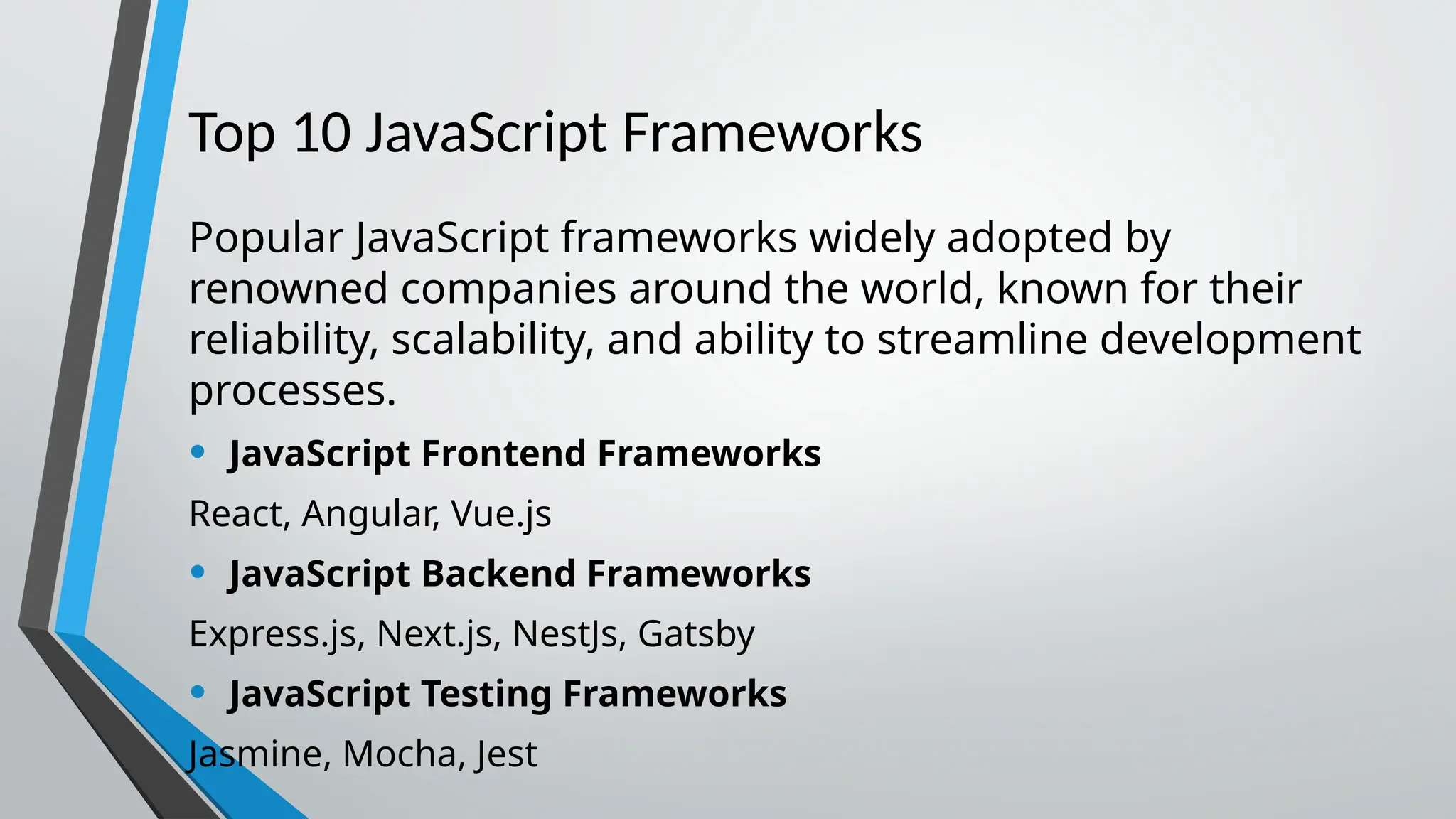 Top 10 JavaScript Frameworks Popular JavaScript frameworks widely adopted by renowned companies around the world, known for their reliability, scalability, and ability to streamline development processes. • JavaScript Frontend Frameworks React, Angular, Vue.js • JavaScript Backend Frameworks Express.js, Next.js, NestJs, Gatsby • JavaScript Testing Frameworks Jasmine, Mocha, Jest 