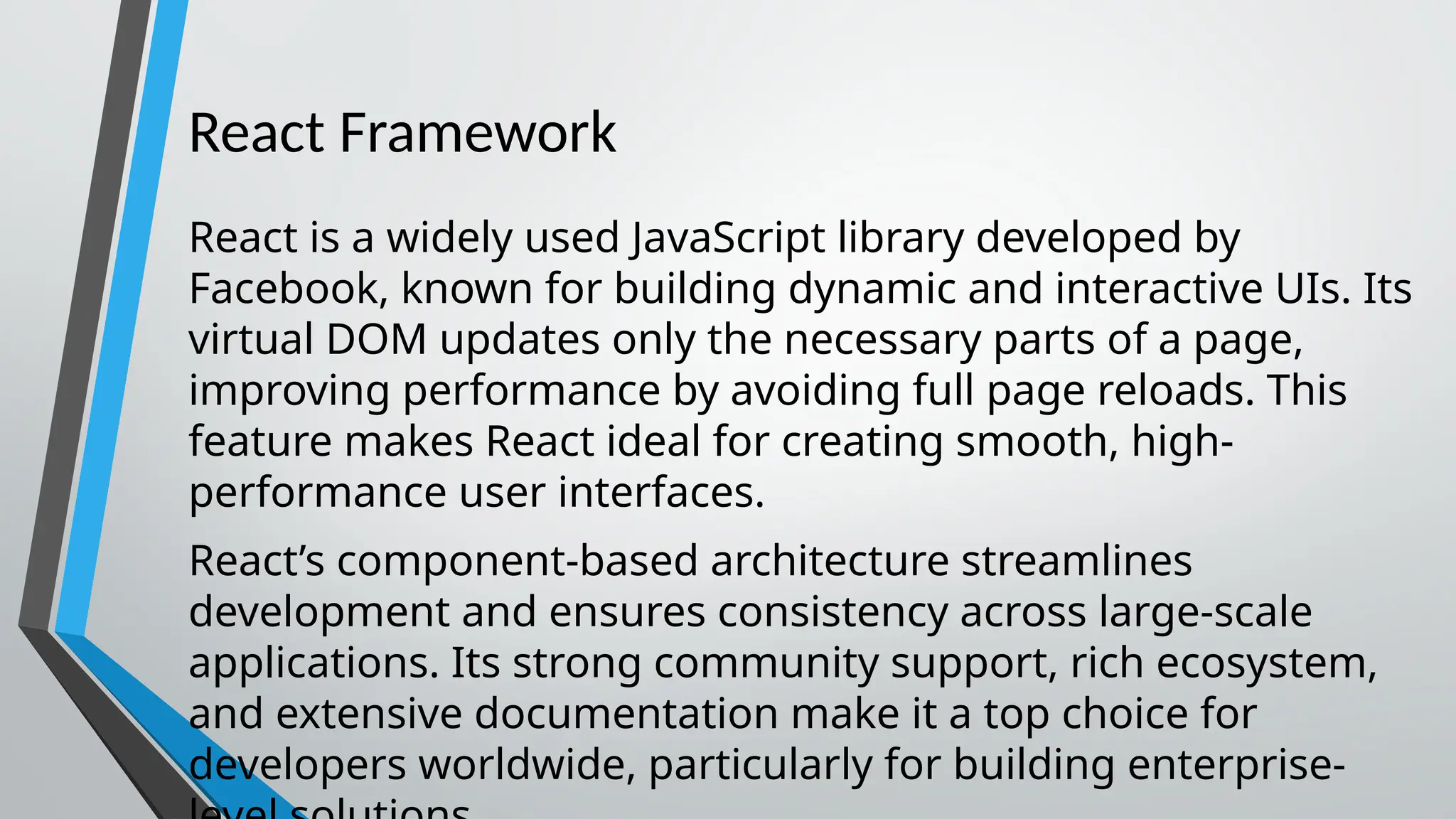 React Framework React is a widely used JavaScript library developed by Facebook, known for building dynamic and interactive UIs. Its virtual DOM updates only the necessary parts of a page, improving performance by avoiding full page reloads. This feature makes React ideal for creating smooth, high- performance user interfaces. React’s component-based architecture streamlines development and ensures consistency across large-scale applications. Its strong community support, rich ecosystem, and extensive documentation make it a top choice for developers worldwide, particularly for building enterprise- 