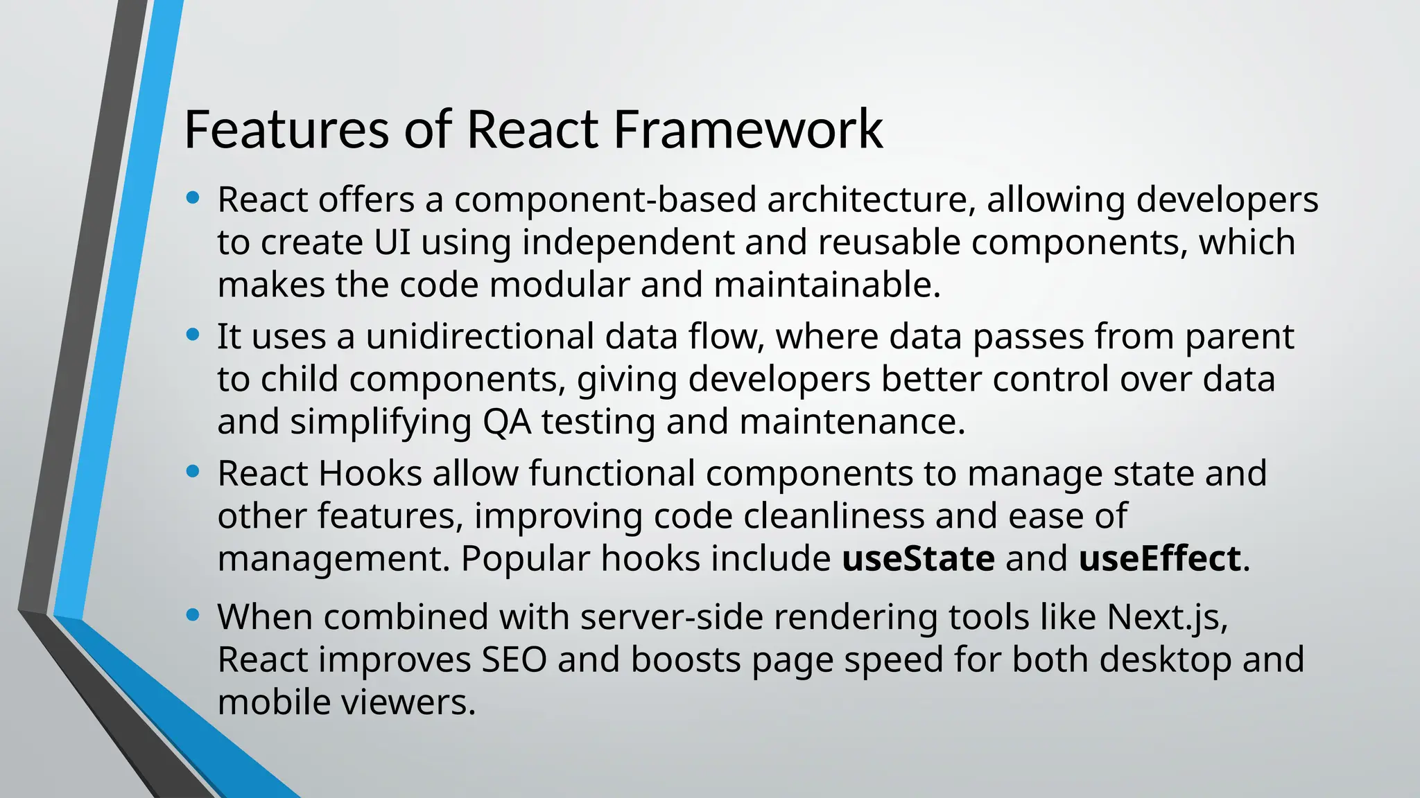 Features of React Framework • React offers a component-based architecture, allowing developers to create UI using independent and reusable components, which makes the code modular and maintainable. • It uses a unidirectional data flow, where data passes from parent to child components, giving developers better control over data and simplifying QA testing and maintenance. • React Hooks allow functional components to manage state and other features, improving code cleanliness and ease of management. Popular hooks include useState and useEffect. • When combined with server-side rendering tools like Next.js, React improves SEO and boosts page speed for both desktop and mobile viewers. 