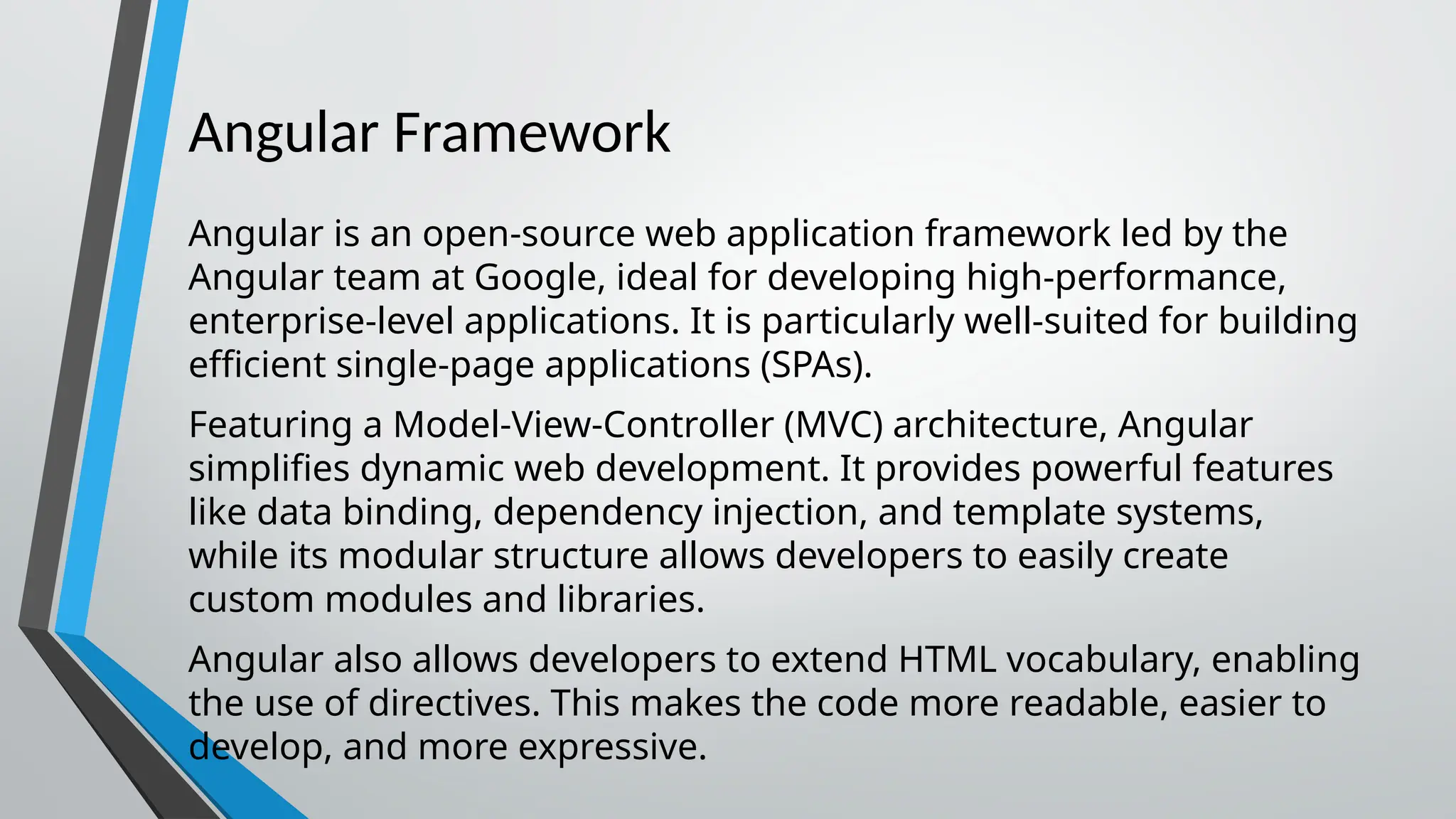 Angular Framework Angular is an open-source web application framework led by the Angular team at Google, ideal for developing high-performance, enterprise-level applications. It is particularly well-suited for building efficient single-page applications (SPAs). Featuring a Model-View-Controller (MVC) architecture, Angular simplifies dynamic web development. It provides powerful features like data binding, dependency injection, and template systems, while its modular structure allows developers to easily create custom modules and libraries. Angular also allows developers to extend HTML vocabulary, enabling the use of directives. This makes the code more readable, easier to develop, and more expressive. 