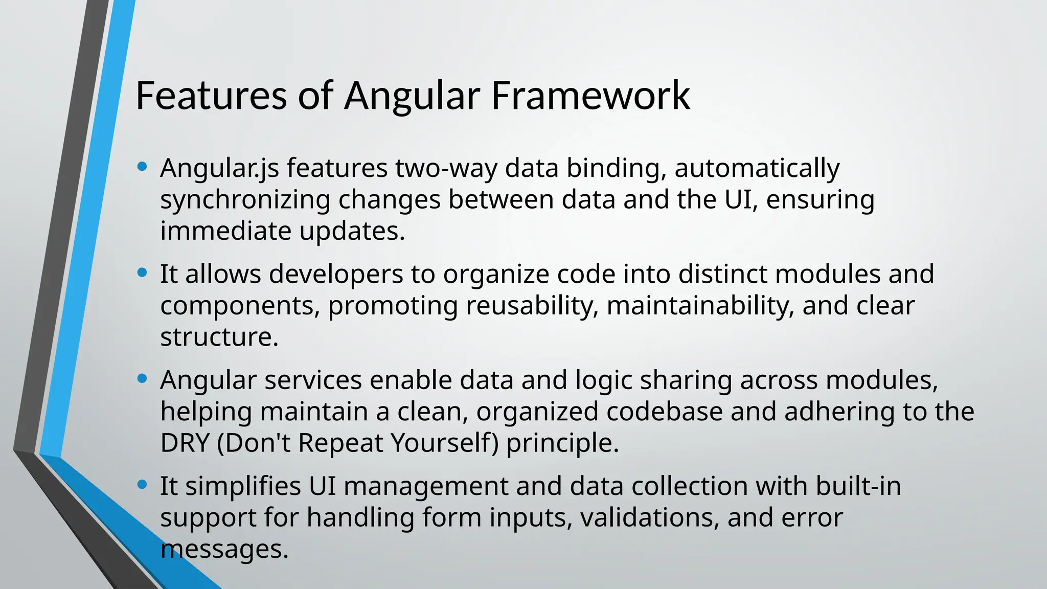 Features of Angular Framework • Angular.js features two-way data binding, automatically synchronizing changes between data and the UI, ensuring immediate updates. • It allows developers to organize code into distinct modules and components, promoting reusability, maintainability, and clear structure. • Angular services enable data and logic sharing across modules, helping maintain a clean, organized codebase and adhering to the DRY (Don't Repeat Yourself) principle. • It simplifies UI management and data collection with built-in support for handling form inputs, validations, and error messages. 