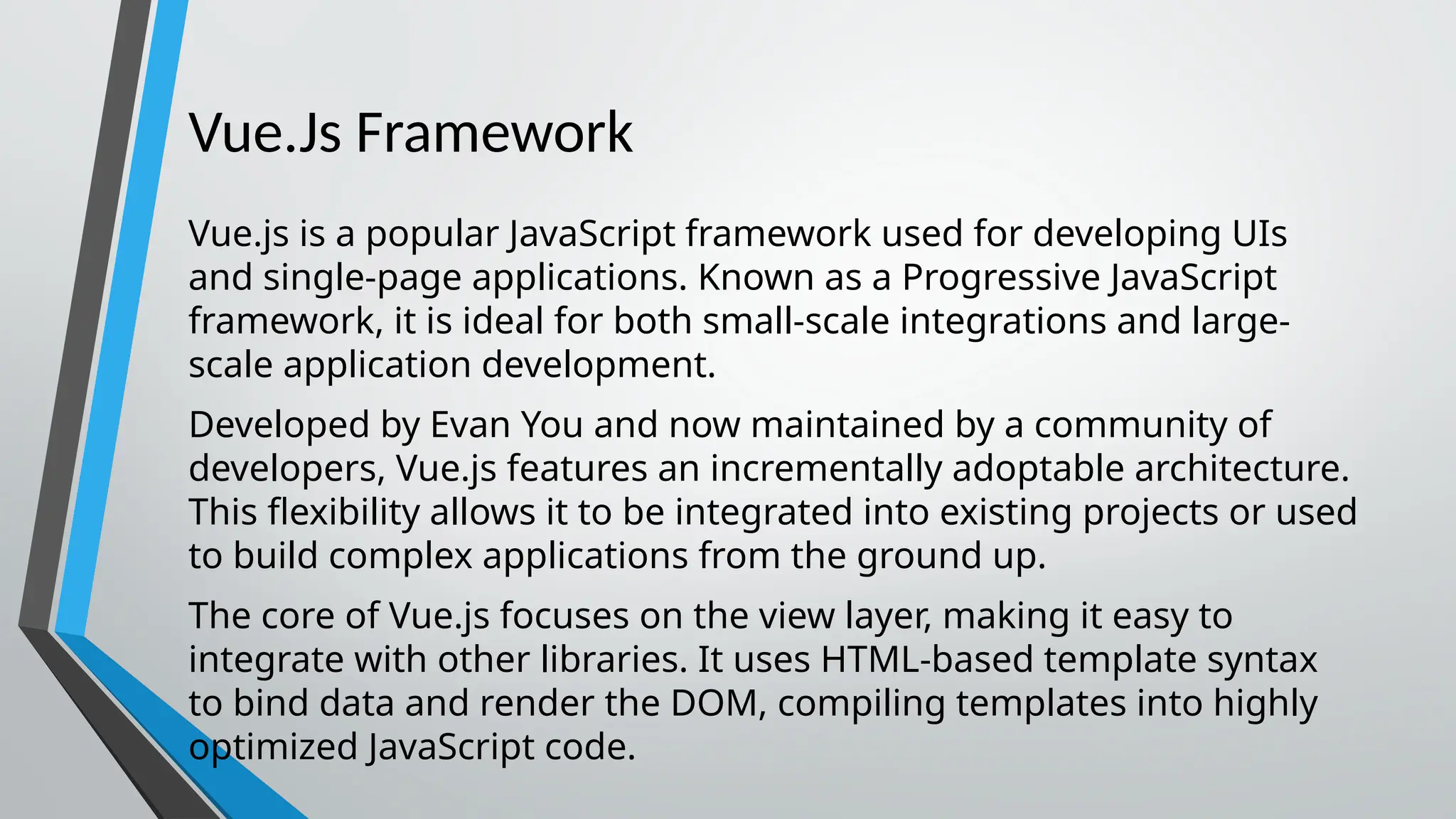 Vue.Js Framework Vue.js is a popular JavaScript framework used for developing UIs and single-page applications. Known as a Progressive JavaScript framework, it is ideal for both small-scale integrations and large- scale application development. Developed by Evan You and now maintained by a community of developers, Vue.js features an incrementally adoptable architecture. This flexibility allows it to be integrated into existing projects or used to build complex applications from the ground up. The core of Vue.js focuses on the view layer, making it easy to integrate with other libraries. It uses HTML-based template syntax to bind data and render the DOM, compiling templates into highly optimized JavaScript code. 