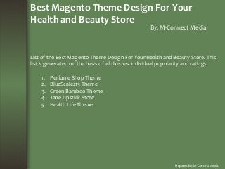 Best Magento Theme Design For Your
Health and Beauty Store
By: M-Connect Media
Prepared By: M-Connect Media
List of the Best Magento Theme Design For Your Health and Beauty Store. This
list is generated on the basis of all themes individual popularity and ratings.
1. Perfume Shop Theme
2. BlueScale213 Theme
3. Green Bamboo Theme
4. Jane Lipstick Store
5. Health Life Theme
 