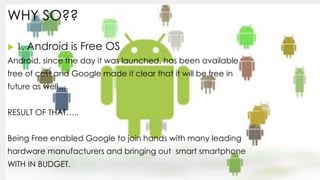 WHY SO??
 1. Android is Free OS
Android, since the day it was launched, has been available
free of cost and Google made i...