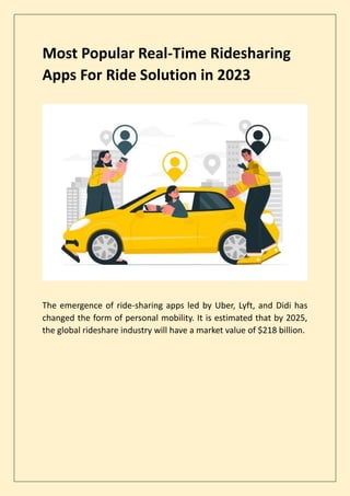 Most Popular Real-Time Ridesharing
Apps For Ride Solution in 2023
The emergence of ride-sharing apps led by Uber, Lyft, and Didi has
changed the form of personal mobility. It is estimated that by 2025,
the global rideshare industry will have a market value of $218 billion.
 
