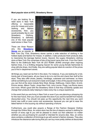 Most popular store at NYC, Strawberry Stores


If you are looking for a
retail store in New York
offering a reasonable
price for misses and junior
clothing     and    fashion
accessories, then, you
would probably like to visit
Strawberry         Clothing.
Strawberry is definitely
one of the most popular
retail stores in New York.

There are three Reason
why     this    Strawberry
Stores are so popular at
New York City. First, Strawberry stores carries a wide selection of clothing in the
hottest styles and fashion for misses. In addition, it also produces fresh products daily
to mesmerize the teenage fashion lovers. Second, the sugary Strawberry clothing
store at New York City comprises of lots of big brand name that rock. From the Calvin
Klein to the Dollhouse New York till LEO ROMA JEANS amongst other inspiring
fashion lines, it is a thrilling shopping heaven for some young female fashionists to
shop still she drops. And finally, they are selling popular label at a section of the prices
you’d find in department stores.

All things you need can be find in this store. For instance, If you are looking for a hot,
trendy pair of brand jeans, all you have to do is to visit the and check their stuff at the
store. They also offer shoes, jewelry, handbags, outerwear and swimwear, so there
will be something to suit everyone's taste and budget. A few of the popular brands that
you can find at the store include Nine West, Bongo, Dollhouse, Calvin Klein, G-Unit,
Emma James, Allison Taylor, Jones New York, Larry Levine, Plugg, Leo Roma Jeans
and more. What’s good with the Strawberry Store is that they constantly update and
change their products daily helping to make every trip a unique experience.

In the event that you are living in New York or even if you are planning a shopping trip
for the near future, then you must consider this store if you want to benefit from heavily
discounted price. You should not pass up this opportunity the next time you want
brand new outfit or even some cool accessories, because you can get to wear the
latest fashion in this buzzing city without spending a fortune.

Furthermore, you could also acquire a Range of the Fashion Designer Clothes
through the Online Store. An online store has the line of classics woman’s clothing for
woman of every age & you will be pleased to check out that collection no matter
whether you are purchasing for yourself or intended for anyone else. Also, an online
store contains a collection of trimmings to go with women’s fashion dresses. They also
introduce the clearance sale during that you can buy more pretty clothes at discounted
 