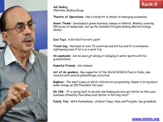 Adi Godrej
                                                                     Rank-9
Chairman, Godrej Group

Theatre of Operations: Has a footprint in almost all emerging economies

Green Thumb: Developed a green business campus in Vikhroli, Mumbai covering
150 acres of mangroves. Set up the Soonabai Pirojsha Godrej Marine Ecology
Center


Cool Toys: A 60-foot Ferretti yacht

Travel bug: Has been to over 70 countries and will try and fit in extensive
sightseeing even if he's on a work trip

On weekends: Can be seen jet skiing or indulging in water sports with his
grandchildren

Powerful Friends: Anil Ambani

Act of do-goodery: Key supporter of the World Wildlife Fund in India; also
involved with several philanthropic activities

Bugbear: The snail's pace at which reforms are progressing. Hopes to bring about
some change as CII President this year

On CSR: "It is giving back to society and helping society get better so that your
business ultimately flourishes even better in the long term."

Family Ties: Wife Parmeshwar, children Tanya, Nisa and Pirojsha, two grandkids




                                                              www.mimts.org
 