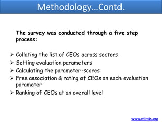 Methodology…Contd.

    The survey was conducted through a five step
    process:

 Collating the list of CEOs across sectors
 Setting evaluation parameters
 Calculating the parameter-scores
 Free association & rating of CEOs on each evaluation
  parameter
 Ranking of CEOs at an overall level



                                               www.mimts.org
 