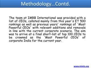 Methodology…Contd.

The team at IMRB International was provided with a
list of CEOs, collated mainly from this year's ET 500
rankings as well as previous years' rankings of 'Most
Powerful CEOs' with relevant additions and removals
in line with the current corporate scenario. The aim
was to arrive at a final short-list of top 100 CEOs to
be crowned as the 'Most Powerful CEOs' of
corporate India for the current year.




                                             www.mimts.org
 