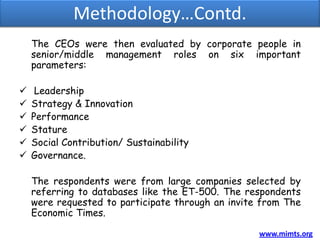 Methodology…Contd.
    The CEOs were then evaluated by corporate people in
    senior/middle management roles on six important
    parameters:

    Leadership
   Strategy & Innovation
   Performance
   Stature
   Social Contribution/ Sustainability
   Governance.

    The respondents were from large companies selected by
    referring to databases like the ET-500. The respondents
    were requested to participate through an invite from The
    Economic Times.

                                                   www.mimts.org
 