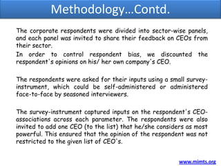 Methodology…Contd.
The corporate respondents were divided into sector-wise panels,
and each panel was invited to share their feedback on CEOs from
their sector.
In order to control respondent bias, we discounted the
respondent's opinions on his/ her own company's CEO.

The respondents were asked for their inputs using a small survey-
instrument, which could be self-administered or administered
face-to-face by seasoned interviewers.

The survey-instrument captured inputs on the respondent's CEO-
associations across each parameter. The respondents were also
invited to add one CEO (to the list) that he/she considers as most
powerful. This ensured that the opinion of the respondent was not
restricted to the given list of CEO's.


                                                        www.mimts.org
 