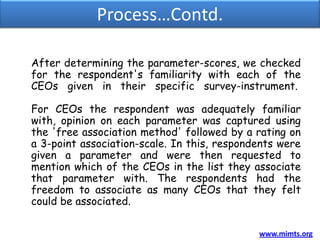 Process…Contd.

After determining the parameter-scores, we checked
for the respondent's familiarity with each of the
CEOs given in their specific survey-instrument.

For CEOs the respondent was adequately familiar
with, opinion on each parameter was captured using
the 'free association method' followed by a rating on
a 3-point association-scale. In this, respondents were
given a parameter and were then requested to
mention which of the CEOs in the list they associate
that parameter with. The respondents had the
freedom to associate as many CEOs that they felt
could be associated.

                                             www.mimts.org
 