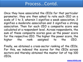 Process…Contd.
Once they have associated the CEOs for that particular
parameter, they are then asked to rate each CEO on a
scale of 1 to 3, wherein 1 signifies a weak association, 2
signifies a moderate association and 3 signifies a strong
association. Then for each CEO a composite score was
calculated at a respondent level. Across respondents, the
sum of these composite scores gave us the power score
for the respective CEO. The higher the power score, the
higher     the    rank    assigned     to    the    CEO.

Finally, we obtained a cross-sector ranking of the CEOs.
For this, we indexed the scores for the CEOs across
sectors and thereby obtained the master list of top 100
CEOs.
                                                 www.mimts.org
 