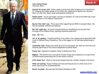 Azim Hashim Premji
                                                                             Rank-4
Chairman, Wipro

Started his career with: Wipro, whose reins he took after dropping out of Stanford at
21, following the sudden demise of his father (he completed his degree over 30 years
later). At that time, Wipro made hydrogenated cooking fat.

Famous quote: "As you get bigger, you have to delegate. It's also an excellent way to get
staff involved in the company's operations. "


Big bet that didn't pay: Three years after appointing two CEOs to navigate Wipro, the
duo was suddenly removed and replaced.

Bet that might pay: All recent announcements are headlined by his son and chief
strategy officer Rishad Premji, signaling a possible powershift

Icon: JRD Tata

Act of do-goodery: Transferred 8.6% of his stake in the company worth about Rs 8,646
crore to theAzim Premji Foundation. This is the biggest act of individual philanthropy in
India

Leadership style: Knows every small detail of his businesses, but does not interfere with
everyday operations of the various independent business heads

Family ties: Husband to Yasmeen, father to Rishad and Tariq

Bugbear: The blatant rise in corruption in India. Premji was a signatory to an open letter
to Indian leaders questioning the current state of affairs

Little known fact: Wipro is the second-largest hydraulic cylinder company in the world

When not working: Enjoys trekking and loves watching movies; he often turns to his
senior executives for recommendations

Recent Accolade: Was awarded the Padma Vibhushan in 2011

                                                                    www.mimts.org
 