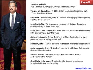 Rank-8
Anand G Mahindra
Vice Chairman & Managing Director, Mahindra Group

Theatre of Operations: A $12.5 billion conglomerate spanning auto,
IT and timeshare resorts

First Love: Mahindra majored in films and photography before getting
his MBA from Harvard

Bragging Rights: Turning around the scam-hit Satyam Computers
after acquiring it three years ago

Rocky Road: The company has had a less than successful track record
with joint ventures over the years

Culturally Connect: Behind India's first Blues Festival and actively
promotes theatre and sports as well

Famous Quote: There is a degree of freedom that creates aspiration

Social Connect: One of India Inc's most active CEOs on Twitter, with
close to 5 lakh followers

Notable Firsts: Mahindra Racing is the first Indian team to
participate in the MotoGP

Most likely to be seen: Training for the Mumbai marathon or
indulging in his new hobby, sailing

                                                     www.mimts.org
 