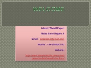 Islamic Wazaif Expert 
Baiza Bano Begam Ji 
Email : baizabano@gmail.com 
Mobile : +91-9784042743 
Website: 
http://www.islamicwazifa.com/most-powerful- 
jalali-wazifa-for-love/ 
 