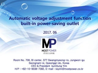 Automatic voltage adjustment function
built-in power-saving outlet
2017. 06
Room No. 708, BI center, 377 Gwangmyeong-ro, Jungwon-gu
Seongnam-si, Gyeonggi-do, Korea
CEO & President kumSung Yim
H/P : +82-10-9038-7382, E-mail : ksyim@mostpower.co.kr
 