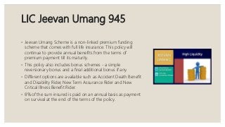 LIC Jeevan Umang 945
◦ Jeevan Umang Scheme is a non-linked premium funding
scheme that comes with full life insurance. This policy will
continue to provide annual benefits from the terms of
premium payment till its maturity.
◦ This policy also includes bonus schemes - a simple
reversionary bonus and a final additional bonus if any.
◦ Different options are available such as Accident Death Benefit
and Disability Rider, New Term Assurance Rider and New
Critical Illness Benefit Rider.
◦ 8% of the sum insured is paid on an annual basis as payment
on survival at the end of the terms of the policy.
 