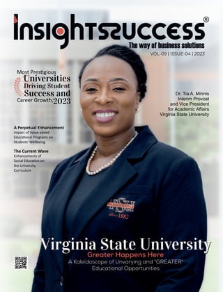 VOL-09 | ISSUE-04 | 2023
A Perpetual Enhancement
Impact of Value-added
Educa onal Programs on
Students' Wellbeing
The Current Wave
Enhancements of
Social Educa on on
the University
Curriculum
A Kaleidoscope of Unvarying and "GREATER"
Educational Opportunities
Virginia State University
Virginia State University
Most Pres gious
2023
Driving Student
Career Growth,
Universities
Success and Dr. Tia A. Minnis
Interim Provost
and Vice President
for Academic Aﬀairs
Virginia State University
Greater Happens Here
 