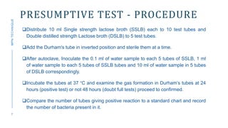 PRESUMPTIVE TEST - PROCEDURE
Distribute 10 ml Single strength lactose broth (SSLB) each to 10 test tubes and
Double distilled strength Lactose broth (DSLB) to 5 test tubes.
Add the Durham's tube in inverted position and sterile them at a time.
After autoclave, Inoculate the 0.1 ml of water sample to each 5 tubes of SSLB, 1 ml
of water sample to each 5 tubes of SSLB tubes and 10 ml of water sample in 5 tubes
of DSLB correspondingly.
Incubate the tubes at 37 °C and examine the gas formation in Durham’s tubes at 24
hours (positive test) or not 48 hours (doubt full tests) proceed to confirmed.
Compare the number of tubes giving positive reaction to a standard chart and record
the number of bacteria present in it.
7
MPN
TECHNIQUE
 