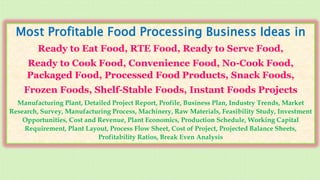 Most Profitable Food Processing Business Ideas in
Ready to Eat Food, RTE Food, Ready to Serve Food,
Ready to Cook Food, Convenience Food, No-Cook Food,
Packaged Food, Processed Food Products, Snack Foods,
Frozen Foods, Shelf-Stable Foods, Instant Foods Projects
Manufacturing Plant, Detailed Project Report, Profile, Business Plan, Industry Trends, Market
Research, Survey, Manufacturing Process, Machinery, Raw Materials, Feasibility Study, Investment
Opportunities, Cost and Revenue, Plant Economics, Production Schedule, Working Capital
Requirement, Plant Layout, Process Flow Sheet, Cost of Project, Projected Balance Sheets,
Profitability Ratios, Break Even Analysis
 